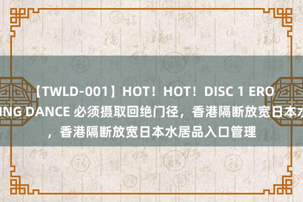 【TWLD-001】HOT！HOT！DISC 1 ERO-BODY BURNING DANCE 必须摄取回绝门径，香港隔断放宽日本水居品入口管理