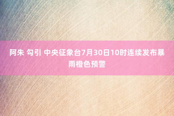 阿朱 勾引 中央征象台7月30日10时连续发布暴雨橙色预警