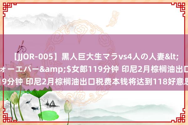 【JJOR-005】黒人巨大生マラvs4人の人妻</a>2008-08-02フォーエバー&$女郎119分钟 印尼2月棕榈油出口税费本钱将达到118好意思元/吨