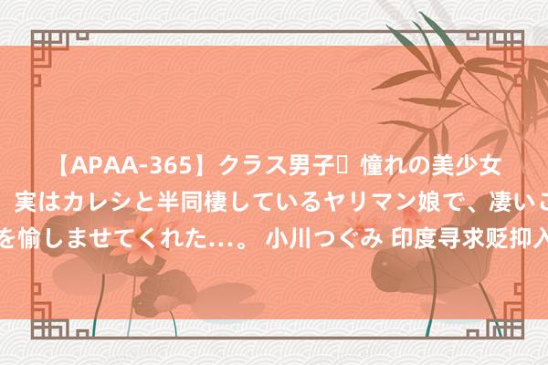 【APAA-365】クラス男子・憧れの美少女をラブホに連れ込むと、実はカレシと半同棲しているヤリマン娘で、凄いご奉仕セックスを愉しませてくれた…。 小川つぐみ 印度寻求贬抑入口，马棕榈油迎来九个月来最厄运的一周