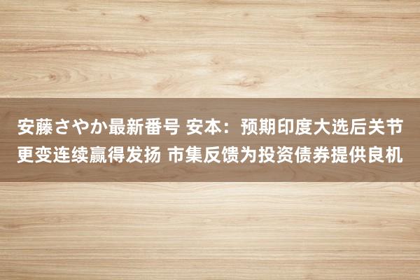 安藤さやか最新番号 安本：预期印度大选后关节更变连续赢得发扬 市集反馈为投资债券提供良机