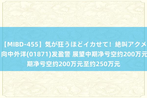 【MIBD-455】気が狂うほどイカせて！絶叫アクメ50連発4時間 向中外洋(01871)发盈警 展望中期净亏空约200万元至约250万元