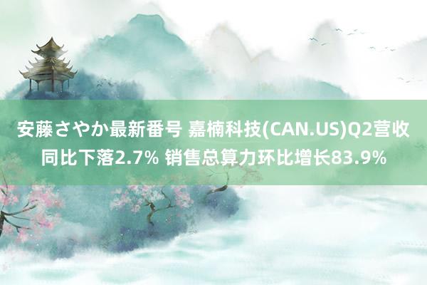 安藤さやか最新番号 嘉楠科技(CAN.US)Q2营收同比下落2.7% 销售总算力环比增长83.9%