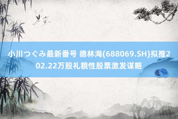 小川つぐみ最新番号 德林海(688069.SH)拟推202.22万股礼貌性股票激发谋略