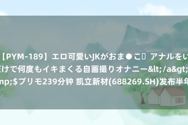 【PYM-189】エロ可愛いJKがおま●こ・アナルをいっぱい見せちゃう 指だけで何度もイキまくる自画撮りオナニー</a>2016-04-18プリモ&$プリモ239分钟 凯立新材(688269.SH)发布半年度功绩 净利润4677.61万元 同比下跌48.67%