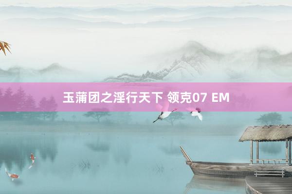 玉蒲团之淫行天下 领克07 EM