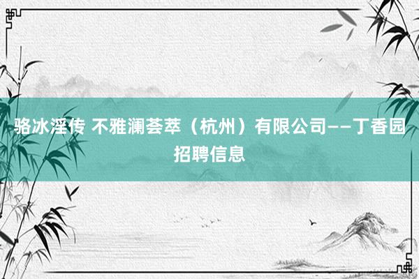 骆冰淫传 不雅澜荟萃（杭州）有限公司——丁香园招聘信息