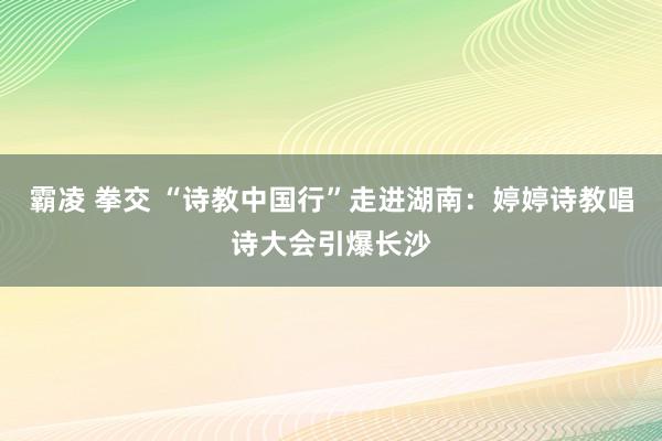 霸凌 拳交 “诗教中国行”走进湖南：婷婷诗教唱诗大会引爆长沙