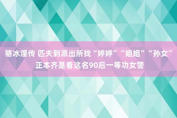 骆冰淫传 匹夫到派出所找“婷婷”“姐姐”“孙女” 正本齐是看这名90后一等功女警