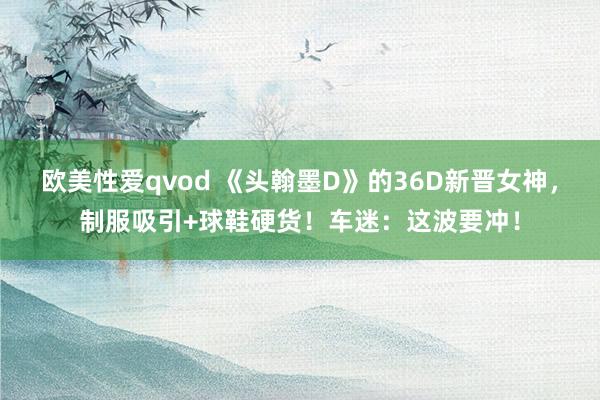 欧美性爱qvod 《头翰墨D》的36D新晋女神，制服吸引+球鞋硬货！车迷：这波要冲！