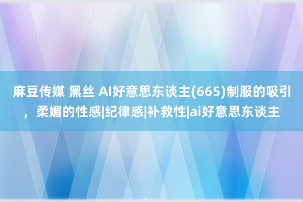 麻豆传媒 黑丝 AI好意思东谈主(665)制服的吸引，柔媚的性感|纪律感|补救性|ai好意思东谈主