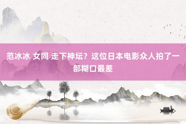 范冰冰 女同 走下神坛？这位日本电影众人拍了一部糊口最差