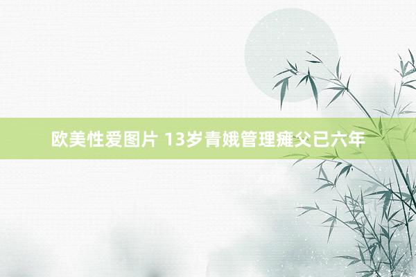 欧美性爱图片 13岁青娥管理瘫父已六年