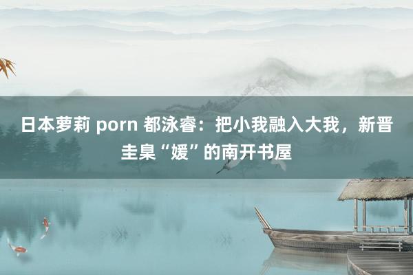 日本萝莉 porn 都泳睿：把小我融入大我，新晋圭臬“媛”的南开书屋