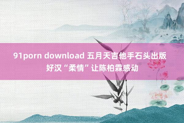 91porn download 五月天吉他手石头出版  好汉“柔情”让陈柏霖感动