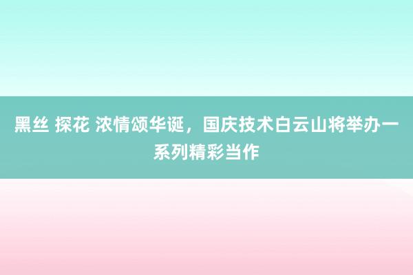 黑丝 探花 浓情颂华诞，国庆技术白云山将举办一系列精彩当作