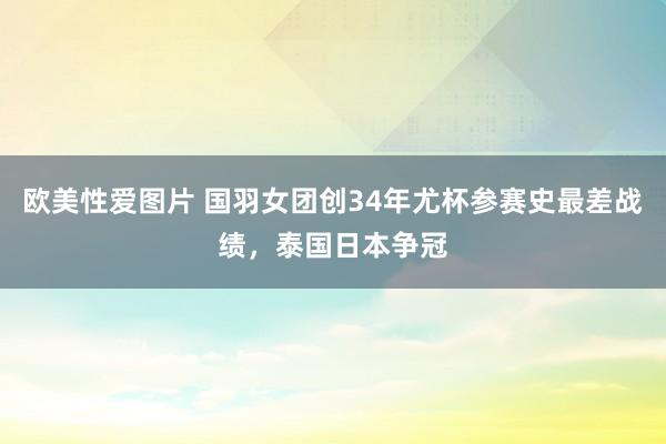 欧美性爱图片 国羽女团创34年尤杯参赛史最差战绩，泰国日本争冠